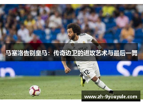 马塞洛告别皇马：传奇边卫的进攻艺术与最后一舞