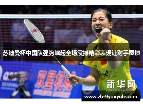 苏迪曼杯中国队强势崛起全场震撼精彩表现让对手畏惧