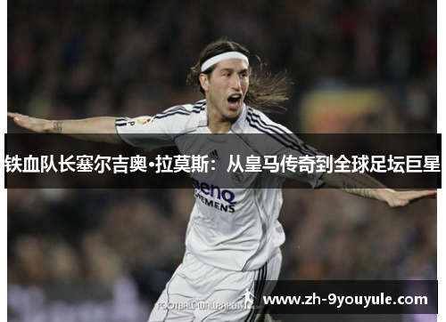 铁血队长塞尔吉奥·拉莫斯：从皇马传奇到全球足坛巨星