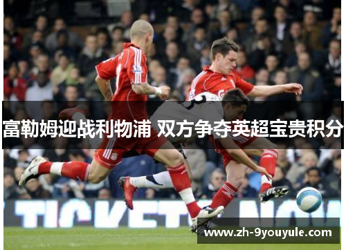 富勒姆迎战利物浦 双方争夺英超宝贵积分